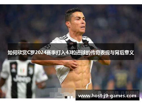 如何欣赏C罗2024赛季打入43粒进球的传奇表现与背后意义