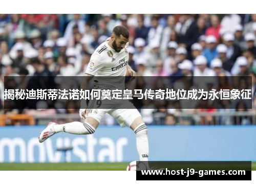 揭秘迪斯蒂法诺如何奠定皇马传奇地位成为永恒象征