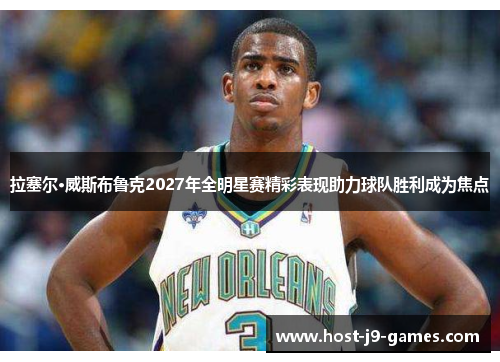 拉塞尔·威斯布鲁克2027年全明星赛精彩表现助力球队胜利成为焦点