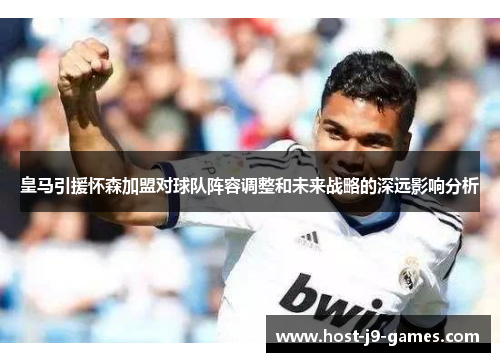 皇马引援怀森加盟对球队阵容调整和未来战略的深远影响分析 皇马引援怀森加盟对球队阵容调整和未来战略的深远影响分析