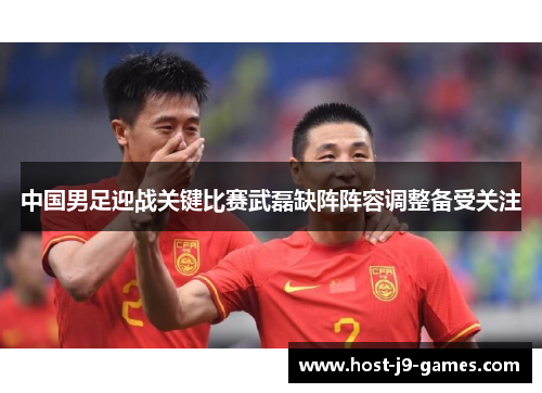 中国男足迎战关键比赛武磊缺阵阵容调整备受关注 中国男足迎战关键比赛武磊缺阵阵容调整备受关注